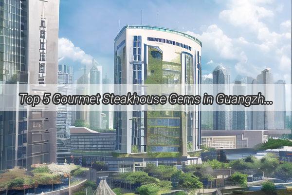 Top 5 Gourmet Steakhouse Gems in Guangzhou Savor the Ultimate Beef Experience